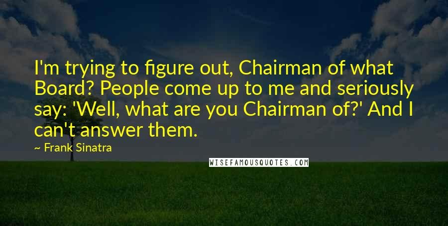 Frank Sinatra Quotes: I'm trying to figure out, Chairman of what Board? People come up to me and seriously say: 'Well, what are you Chairman of?' And I can't answer them.