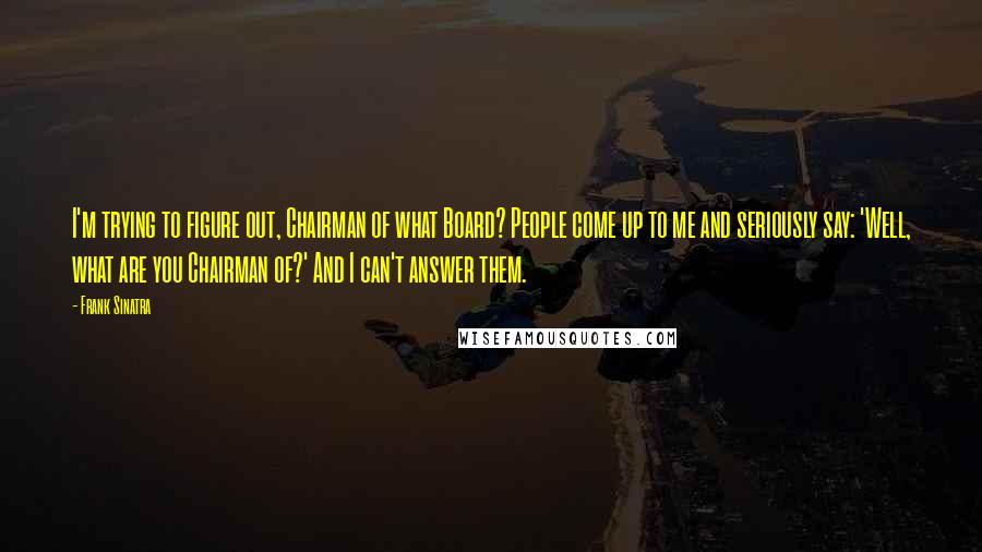 Frank Sinatra Quotes: I'm trying to figure out, Chairman of what Board? People come up to me and seriously say: 'Well, what are you Chairman of?' And I can't answer them.