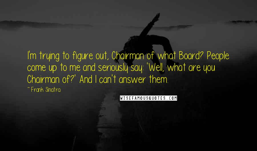 Frank Sinatra Quotes: I'm trying to figure out, Chairman of what Board? People come up to me and seriously say: 'Well, what are you Chairman of?' And I can't answer them.