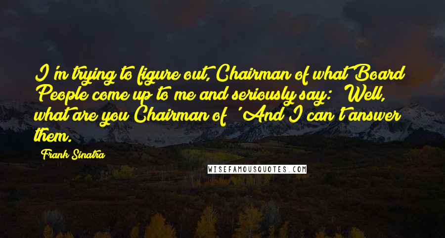 Frank Sinatra Quotes: I'm trying to figure out, Chairman of what Board? People come up to me and seriously say: 'Well, what are you Chairman of?' And I can't answer them.