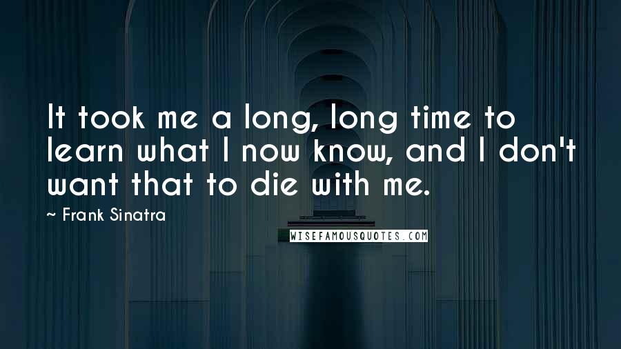 Frank Sinatra Quotes: It took me a long, long time to learn what I now know, and I don't want that to die with me.