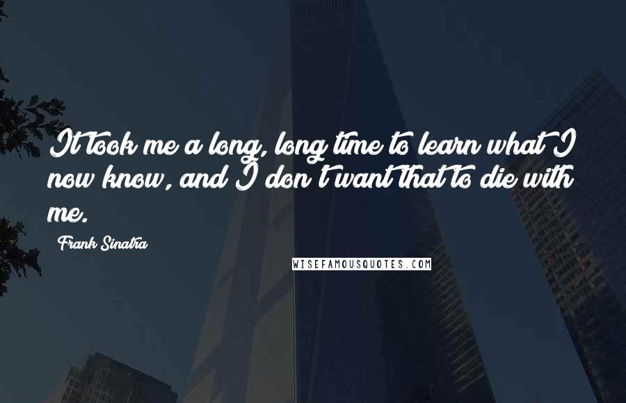 Frank Sinatra Quotes: It took me a long, long time to learn what I now know, and I don't want that to die with me.