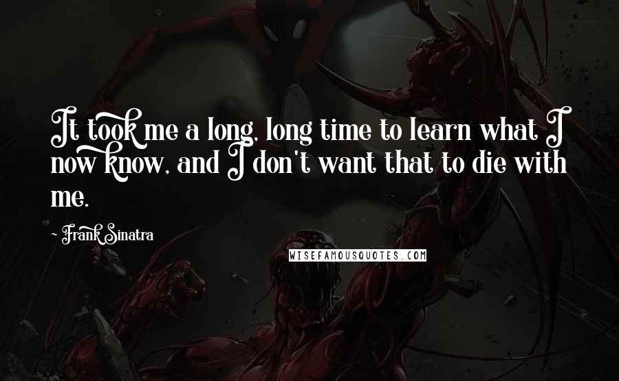 Frank Sinatra Quotes: It took me a long, long time to learn what I now know, and I don't want that to die with me.