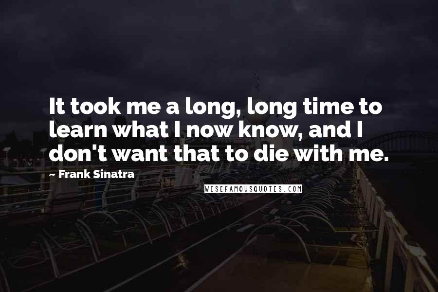 Frank Sinatra Quotes: It took me a long, long time to learn what I now know, and I don't want that to die with me.