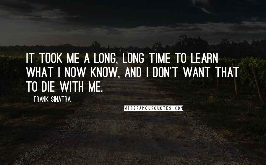 Frank Sinatra Quotes: It took me a long, long time to learn what I now know, and I don't want that to die with me.