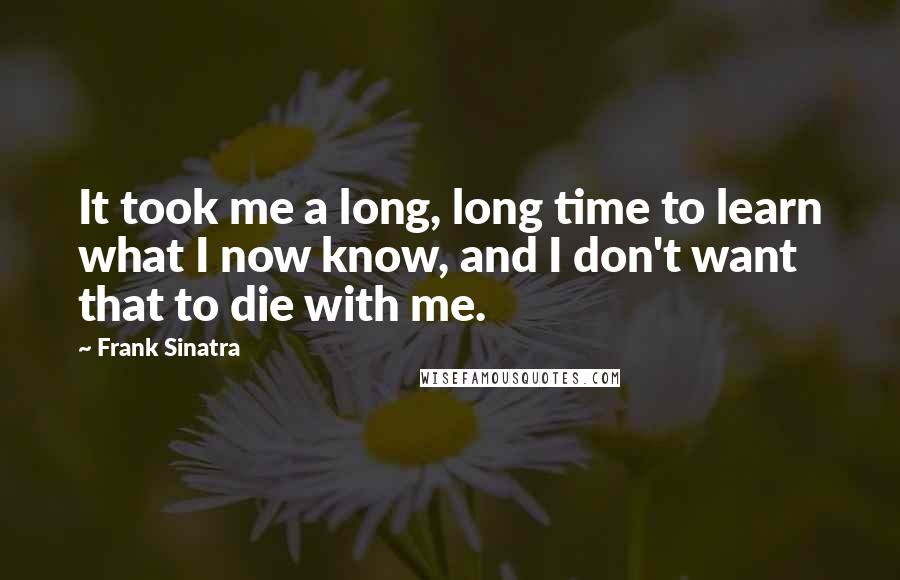 Frank Sinatra Quotes: It took me a long, long time to learn what I now know, and I don't want that to die with me.