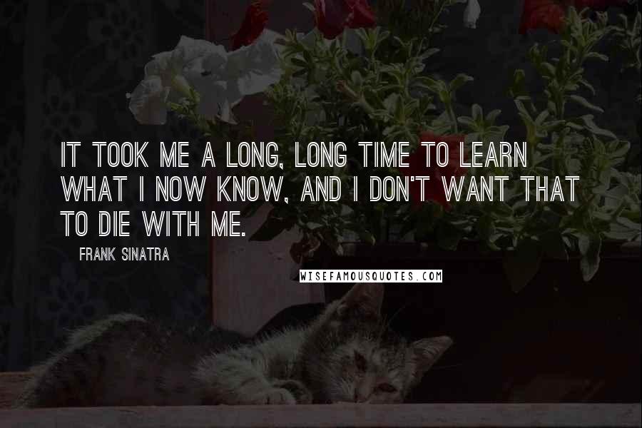 Frank Sinatra Quotes: It took me a long, long time to learn what I now know, and I don't want that to die with me.