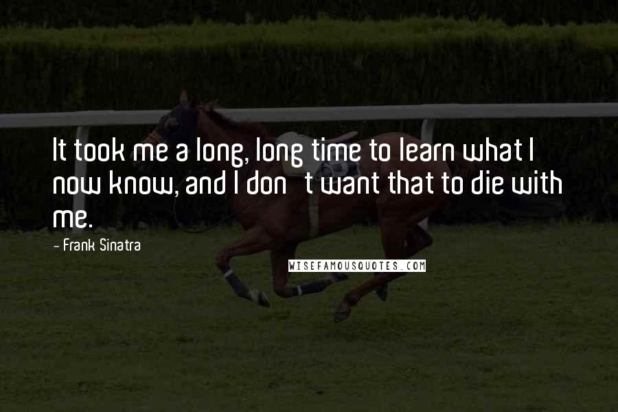 Frank Sinatra Quotes: It took me a long, long time to learn what I now know, and I don't want that to die with me.