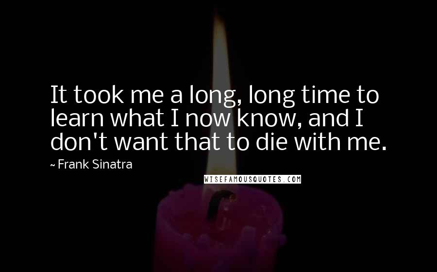 Frank Sinatra Quotes: It took me a long, long time to learn what I now know, and I don't want that to die with me.