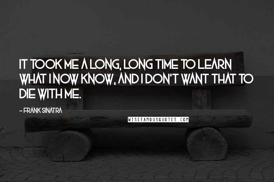 Frank Sinatra Quotes: It took me a long, long time to learn what I now know, and I don't want that to die with me.