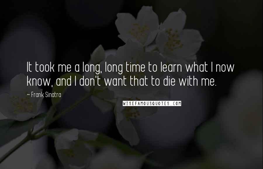 Frank Sinatra Quotes: It took me a long, long time to learn what I now know, and I don't want that to die with me.