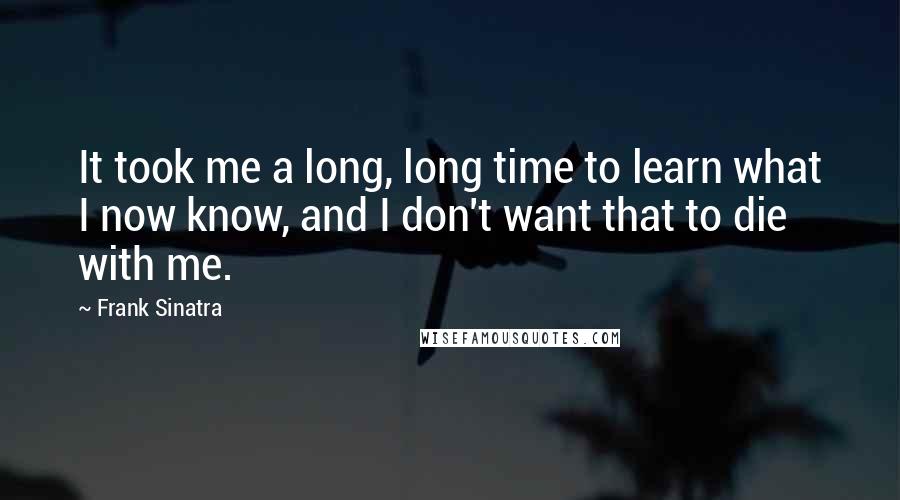 Frank Sinatra Quotes: It took me a long, long time to learn what I now know, and I don't want that to die with me.