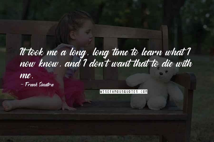 Frank Sinatra Quotes: It took me a long, long time to learn what I now know, and I don't want that to die with me.