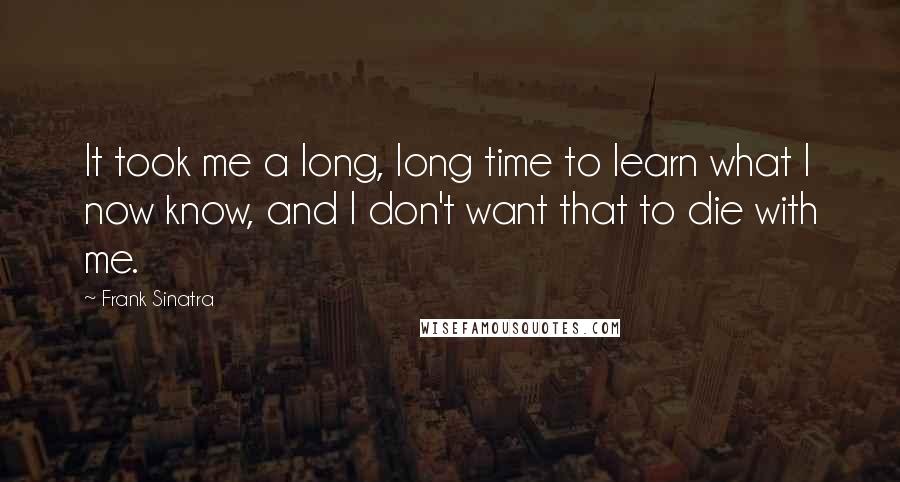 Frank Sinatra Quotes: It took me a long, long time to learn what I now know, and I don't want that to die with me.