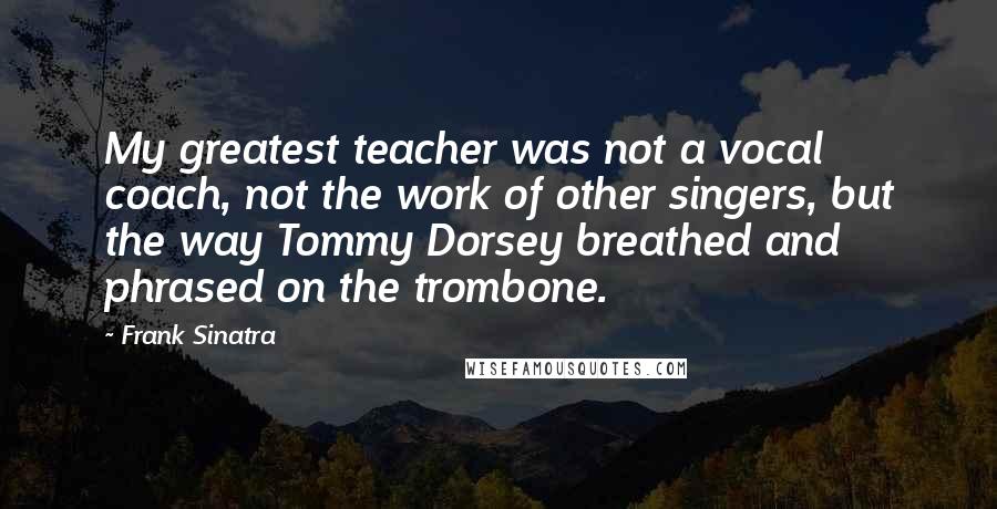 Frank Sinatra Quotes: My greatest teacher was not a vocal coach, not the work of other singers, but the way Tommy Dorsey breathed and phrased on the trombone.