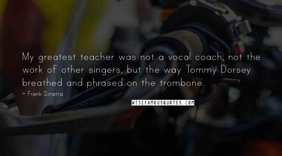 Frank Sinatra Quotes: My greatest teacher was not a vocal coach, not the work of other singers, but the way Tommy Dorsey breathed and phrased on the trombone.