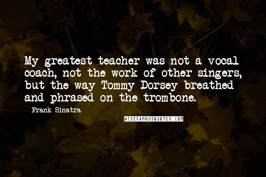 Frank Sinatra Quotes: My greatest teacher was not a vocal coach, not the work of other singers, but the way Tommy Dorsey breathed and phrased on the trombone.