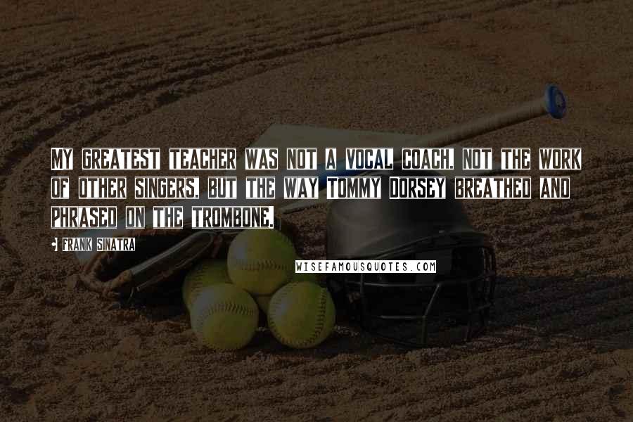 Frank Sinatra Quotes: My greatest teacher was not a vocal coach, not the work of other singers, but the way Tommy Dorsey breathed and phrased on the trombone.