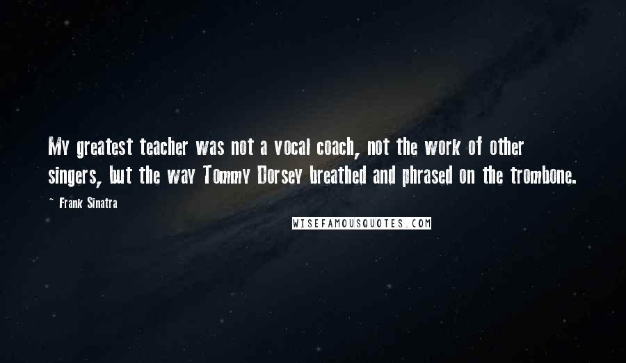 Frank Sinatra Quotes: My greatest teacher was not a vocal coach, not the work of other singers, but the way Tommy Dorsey breathed and phrased on the trombone.