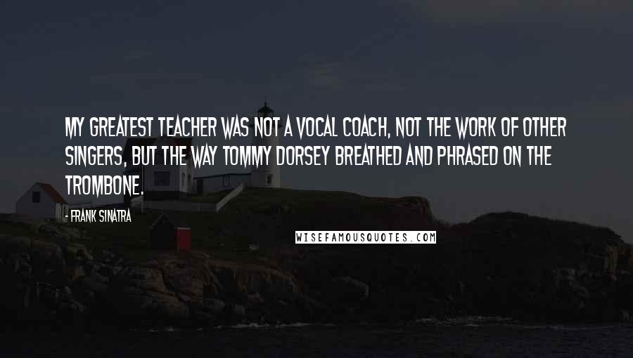 Frank Sinatra Quotes: My greatest teacher was not a vocal coach, not the work of other singers, but the way Tommy Dorsey breathed and phrased on the trombone.