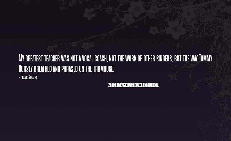 Frank Sinatra Quotes: My greatest teacher was not a vocal coach, not the work of other singers, but the way Tommy Dorsey breathed and phrased on the trombone.