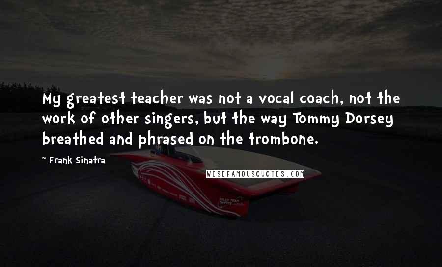 Frank Sinatra Quotes: My greatest teacher was not a vocal coach, not the work of other singers, but the way Tommy Dorsey breathed and phrased on the trombone.