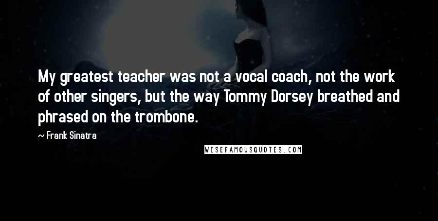 Frank Sinatra Quotes: My greatest teacher was not a vocal coach, not the work of other singers, but the way Tommy Dorsey breathed and phrased on the trombone.