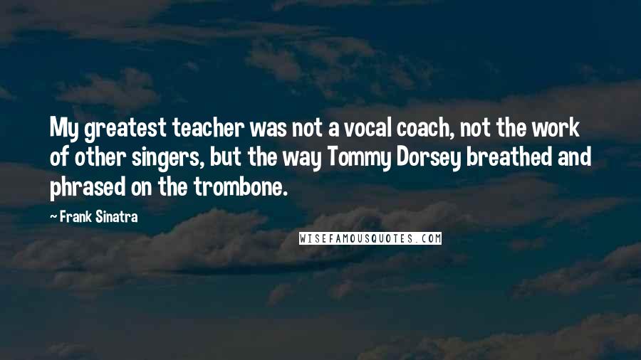 Frank Sinatra Quotes: My greatest teacher was not a vocal coach, not the work of other singers, but the way Tommy Dorsey breathed and phrased on the trombone.