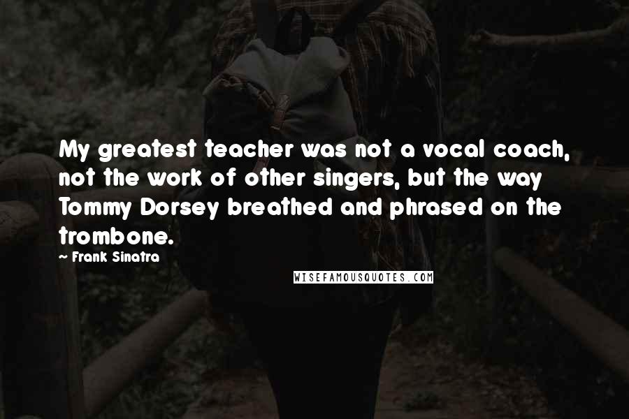 Frank Sinatra Quotes: My greatest teacher was not a vocal coach, not the work of other singers, but the way Tommy Dorsey breathed and phrased on the trombone.