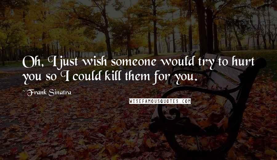 Frank Sinatra Quotes: Oh, I just wish someone would try to hurt you so I could kill them for you.