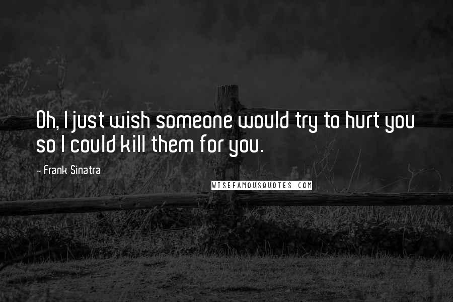 Frank Sinatra Quotes: Oh, I just wish someone would try to hurt you so I could kill them for you.