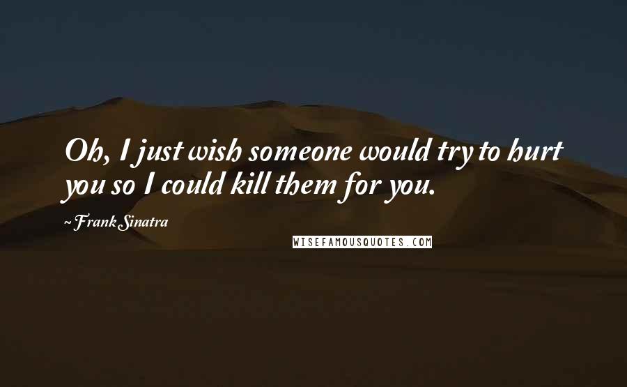 Frank Sinatra Quotes: Oh, I just wish someone would try to hurt you so I could kill them for you.