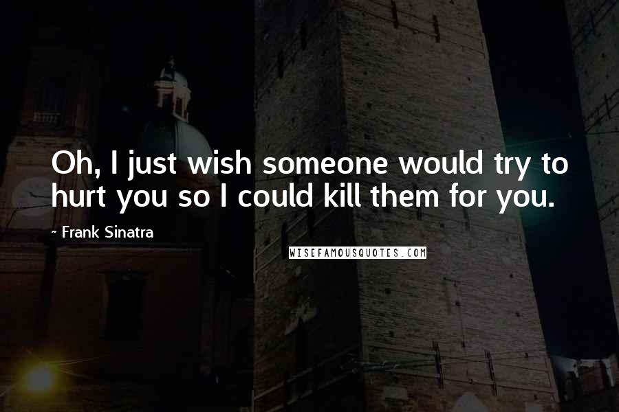 Frank Sinatra Quotes: Oh, I just wish someone would try to hurt you so I could kill them for you.