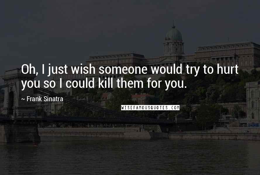 Frank Sinatra Quotes: Oh, I just wish someone would try to hurt you so I could kill them for you.