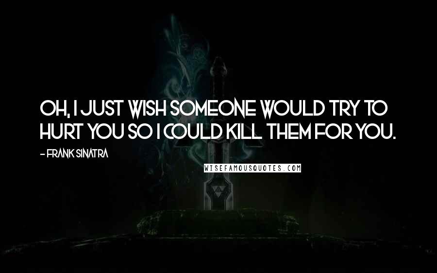 Frank Sinatra Quotes: Oh, I just wish someone would try to hurt you so I could kill them for you.