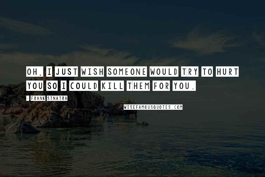 Frank Sinatra Quotes: Oh, I just wish someone would try to hurt you so I could kill them for you.