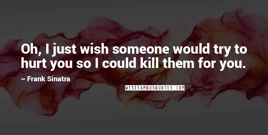 Frank Sinatra Quotes: Oh, I just wish someone would try to hurt you so I could kill them for you.