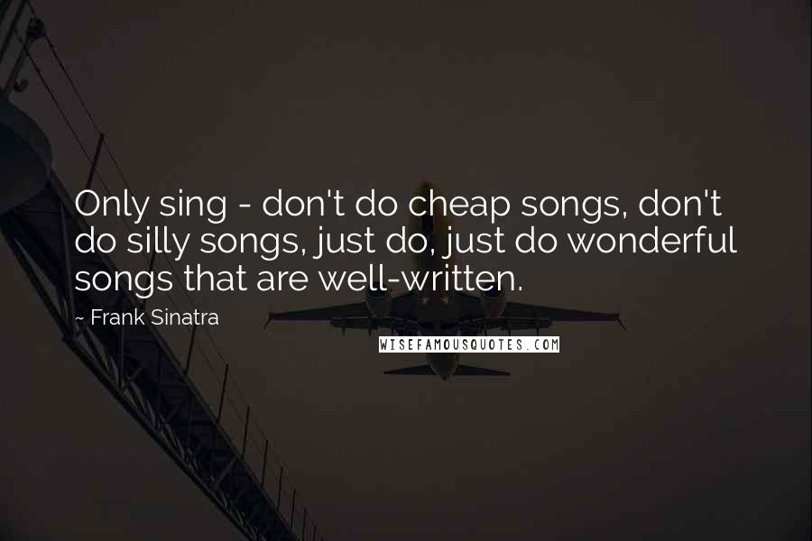 Frank Sinatra Quotes: Only sing - don't do cheap songs, don't do silly songs, just do, just do wonderful songs that are well-written.