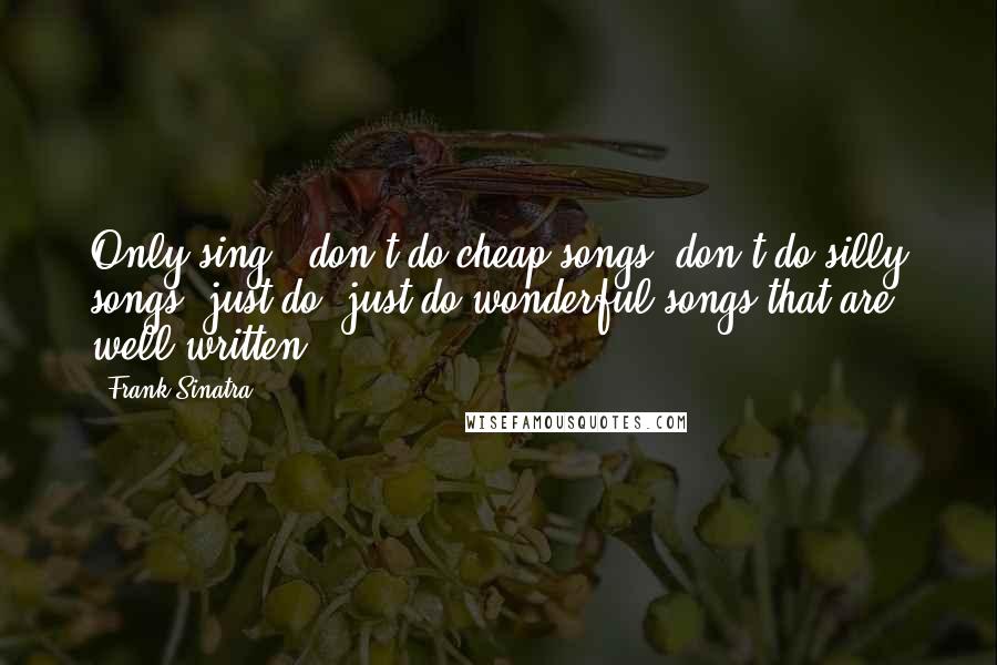 Frank Sinatra Quotes: Only sing - don't do cheap songs, don't do silly songs, just do, just do wonderful songs that are well-written.