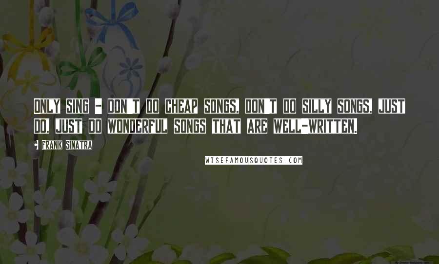 Frank Sinatra Quotes: Only sing - don't do cheap songs, don't do silly songs, just do, just do wonderful songs that are well-written.