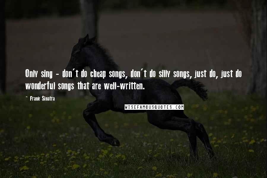 Frank Sinatra Quotes: Only sing - don't do cheap songs, don't do silly songs, just do, just do wonderful songs that are well-written.