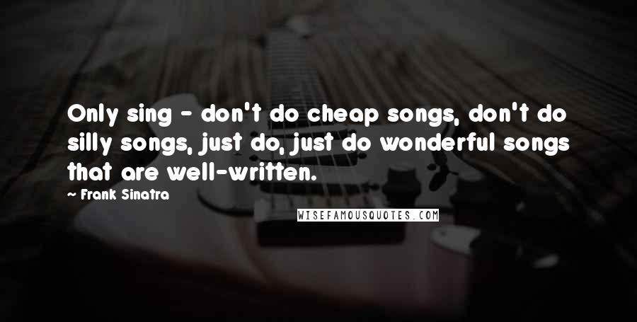 Frank Sinatra Quotes: Only sing - don't do cheap songs, don't do silly songs, just do, just do wonderful songs that are well-written.