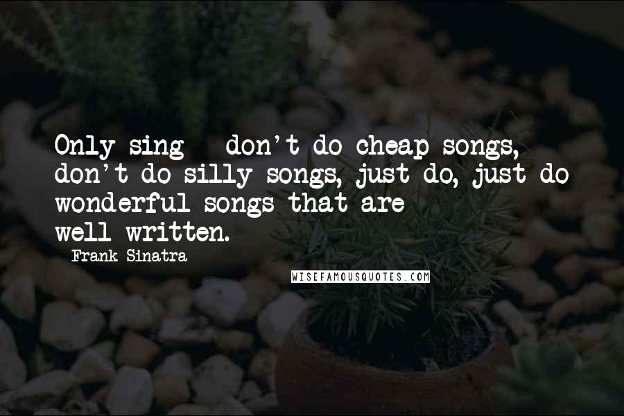 Frank Sinatra Quotes: Only sing - don't do cheap songs, don't do silly songs, just do, just do wonderful songs that are well-written.