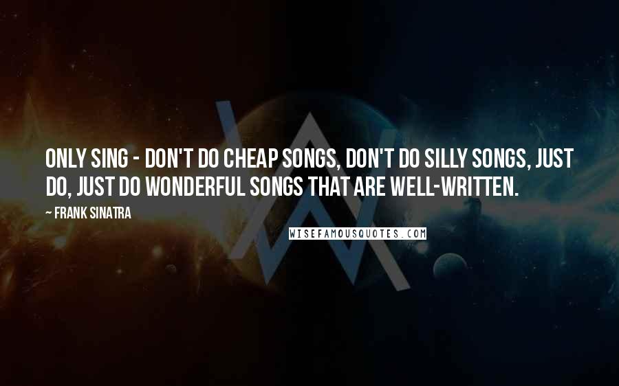 Frank Sinatra Quotes: Only sing - don't do cheap songs, don't do silly songs, just do, just do wonderful songs that are well-written.