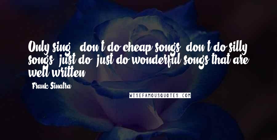 Frank Sinatra Quotes: Only sing - don't do cheap songs, don't do silly songs, just do, just do wonderful songs that are well-written.