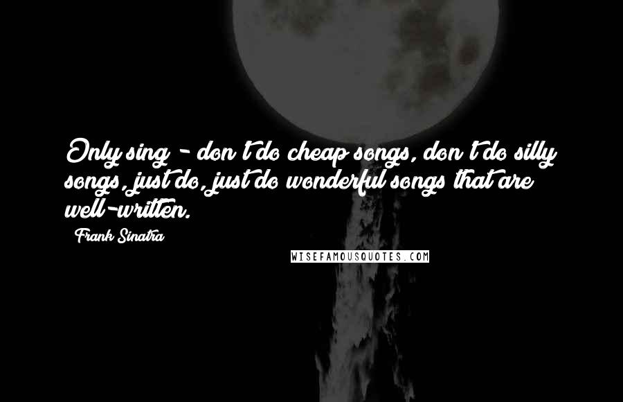 Frank Sinatra Quotes: Only sing - don't do cheap songs, don't do silly songs, just do, just do wonderful songs that are well-written.