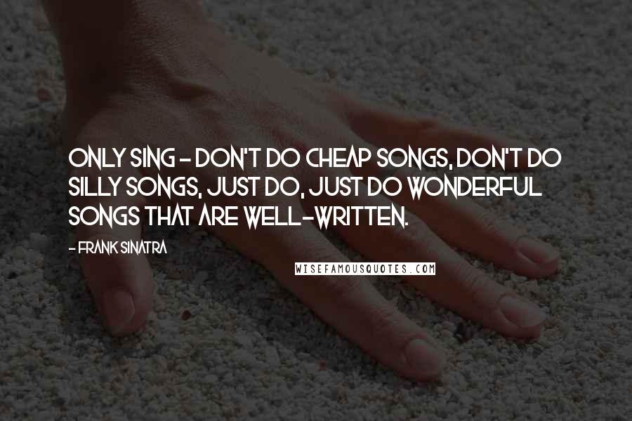 Frank Sinatra Quotes: Only sing - don't do cheap songs, don't do silly songs, just do, just do wonderful songs that are well-written.