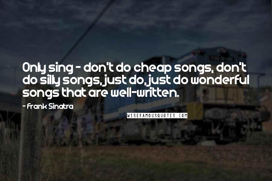 Frank Sinatra Quotes: Only sing - don't do cheap songs, don't do silly songs, just do, just do wonderful songs that are well-written.