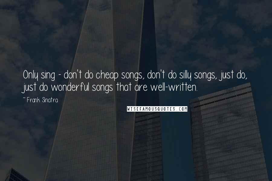 Frank Sinatra Quotes: Only sing - don't do cheap songs, don't do silly songs, just do, just do wonderful songs that are well-written.