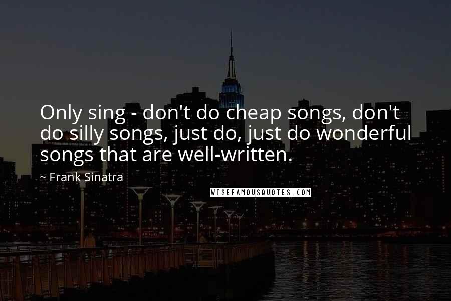 Frank Sinatra Quotes: Only sing - don't do cheap songs, don't do silly songs, just do, just do wonderful songs that are well-written.